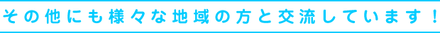 その他にも様々な地域の方と交流しています！